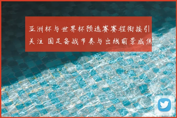 亚洲杯与世界杯预选赛赛程衔接引关注 国足备战节奏与出线前景成焦点