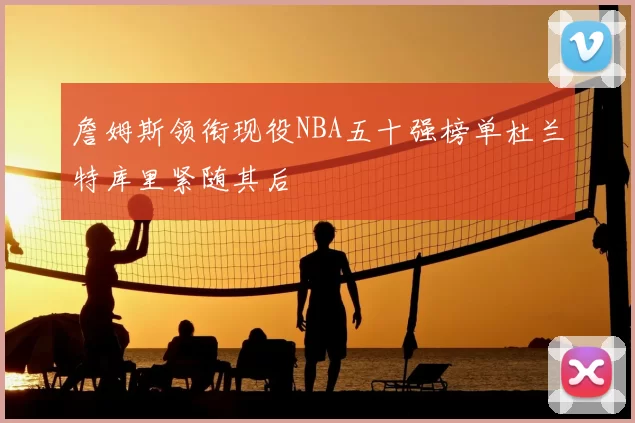 詹姆斯领衔现役NBA五十强榜单杜兰特库里紧随其后