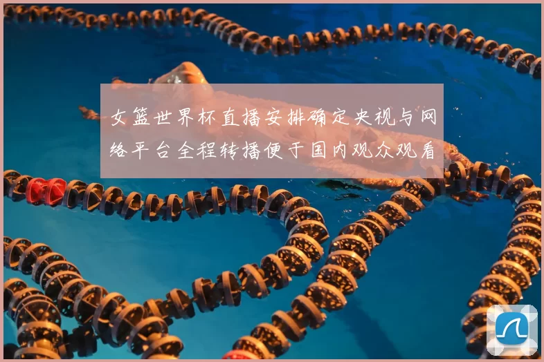 女篮世界杯直播安排确定央视与网络平台全程转播便于国内观众观看