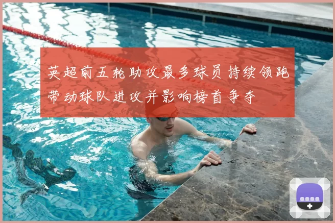 英超前五轮助攻最多球员持续领跑带动球队进攻并影响榜首争夺