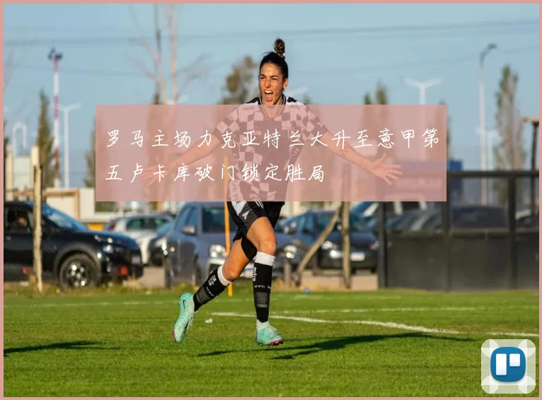 罗马主场力克亚特兰大升至意甲第五卢卡库破门锁定胜局