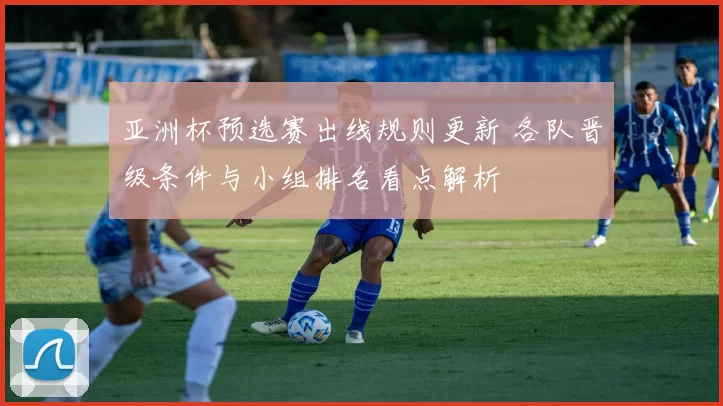 亚洲杯预选赛出线规则更新 各队晋级条件与小组排名看点解析