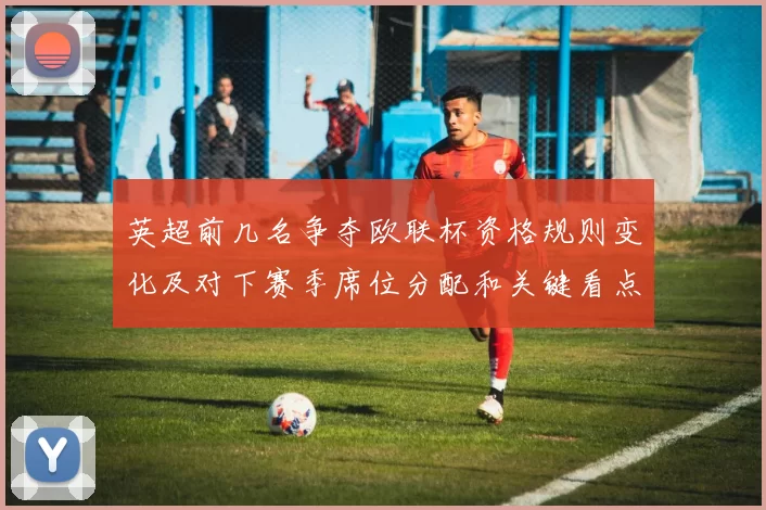 英超前几名争夺欧联杯资格规则变化及对下赛季席位分配和关键看点