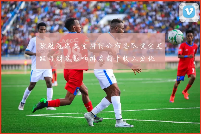 欧冠冠军奖金排行公布各队奖金差距与财政影响排名前十收入分化