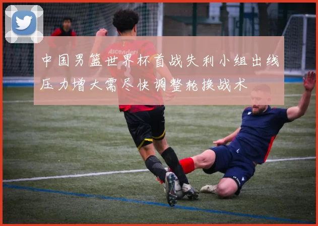 中国男篮世界杯首战失利小组出线压力增大需尽快调整轮换战术