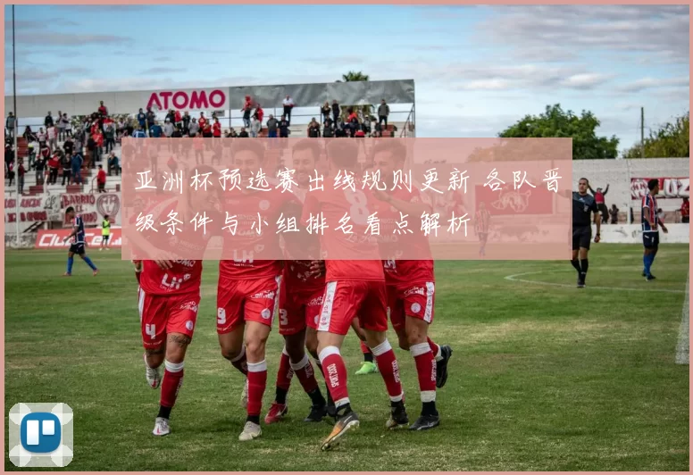 亚洲杯预选赛出线规则更新 各队晋级条件与小组排名看点解析