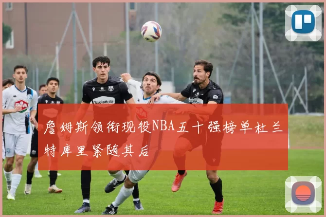 詹姆斯领衔现役NBA五十强榜单杜兰特库里紧随其后