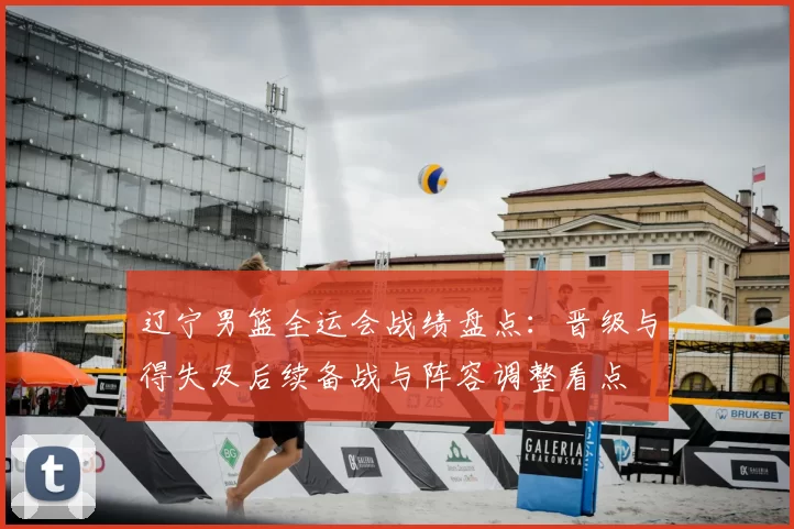 辽宁男篮全运会战绩盘点：晋级与得失及后续备战与阵容调整看点