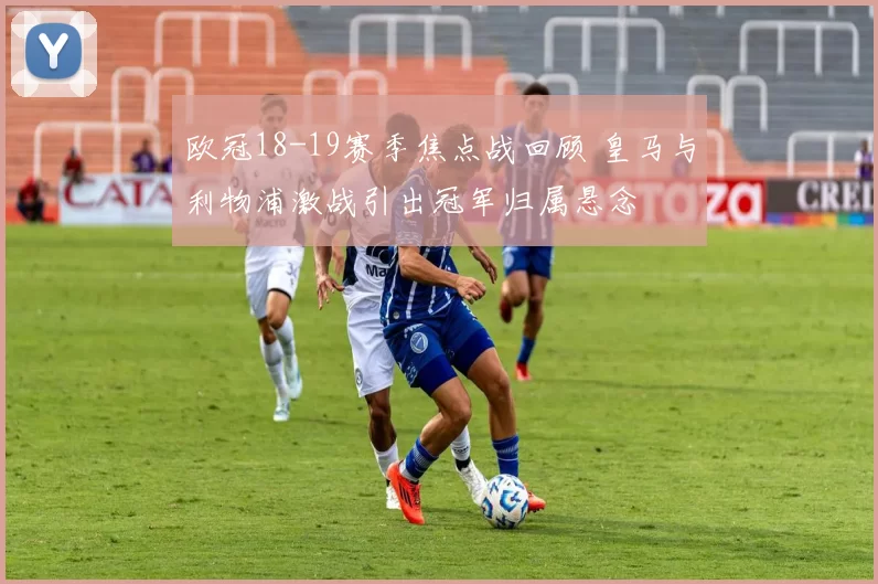 欧冠18-19赛季焦点战回顾 皇马与利物浦激战引出冠军归属悬念