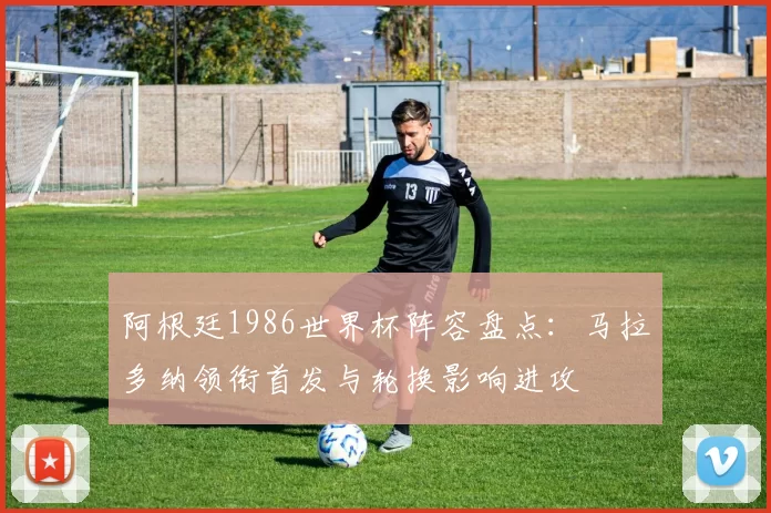 阿根廷1986世界杯阵容盘点：马拉多纳领衔首发与轮换影响进攻