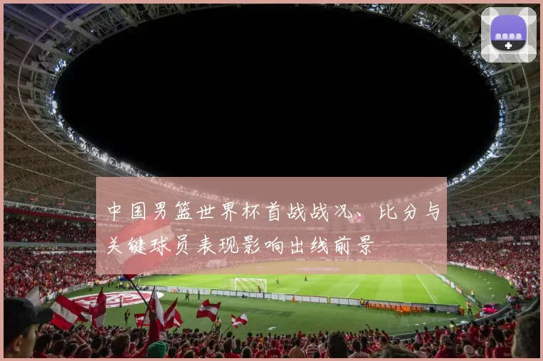 中国男篮世界杯首战战况、比分与关键球员表现影响出线前景