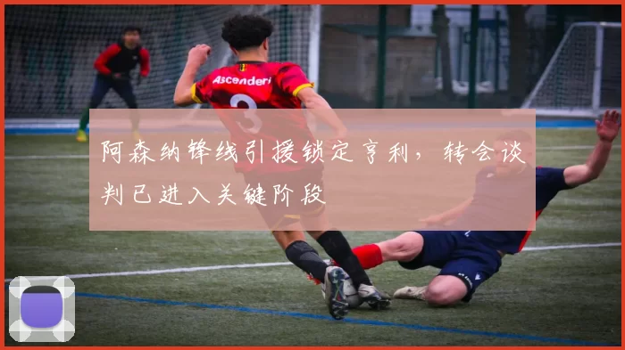 阿森纳锋线引援锁定亨利，转会谈判已进入关键阶段