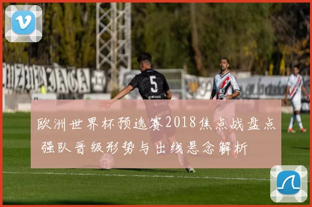 欧洲世界杯预选赛2018焦点战盘点 强队晋级形势与出线悬念解析