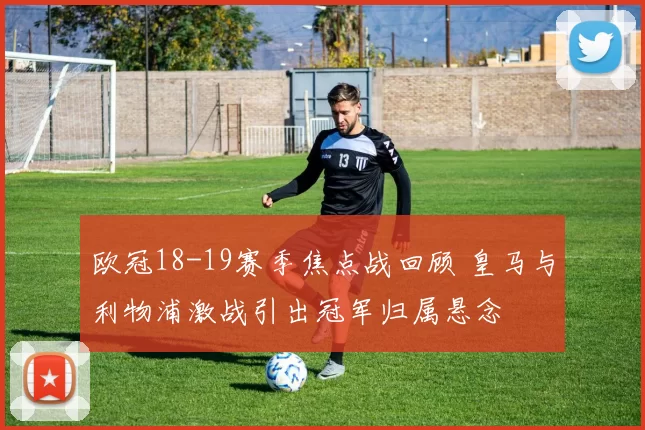 欧冠18-19赛季焦点战回顾 皇马与利物浦激战引出冠军归属悬念