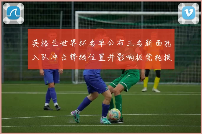 英格兰世界杯名单公布三名新面孔入队冲击锋线位置并影响板凳轮换