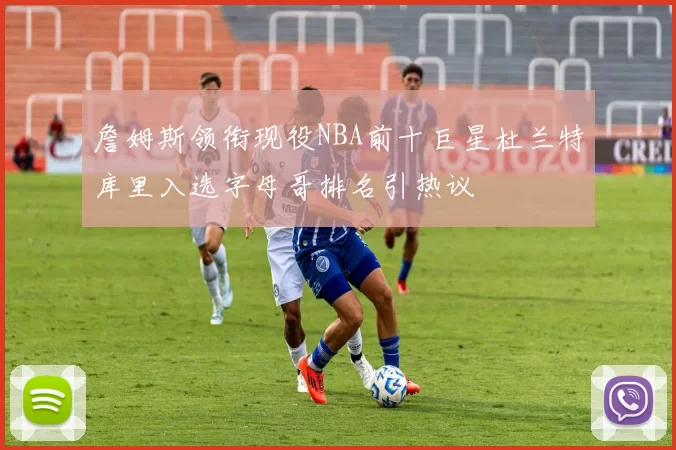 詹姆斯领衔现役NBA前十巨星杜兰特库里入选字母哥排名引热议