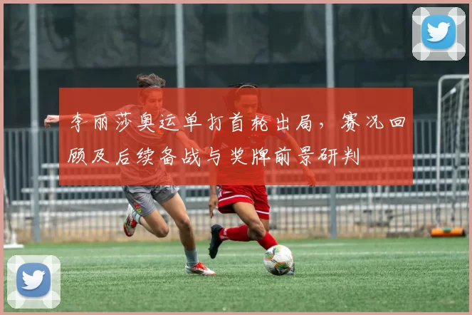 李丽莎奥运单打首轮出局，赛况回顾及后续备战与奖牌前景研判