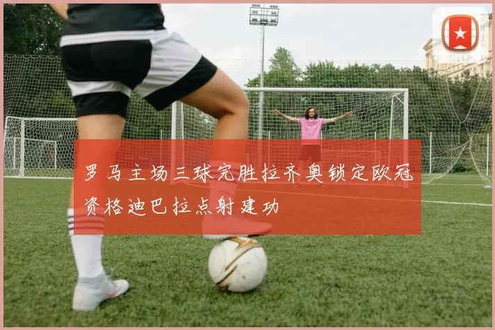 罗马主场三球完胜拉齐奥锁定欧冠资格迪巴拉点射建功