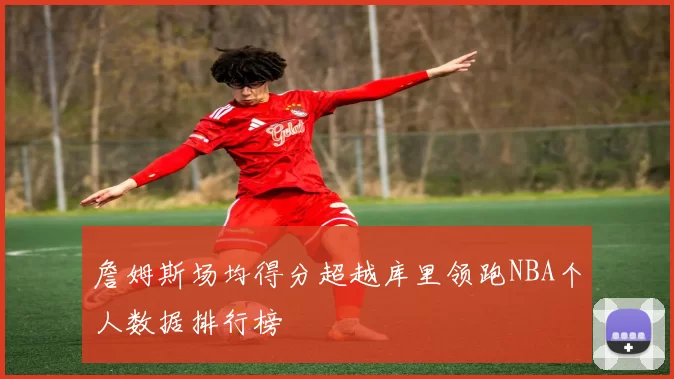 詹姆斯场均得分超越库里领跑NBA个人数据排行榜