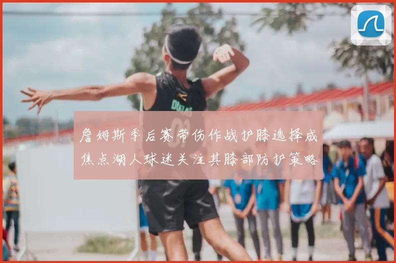 詹姆斯季后赛带伤作战护膝选择成焦点湖人球迷关注其膝部防护策略