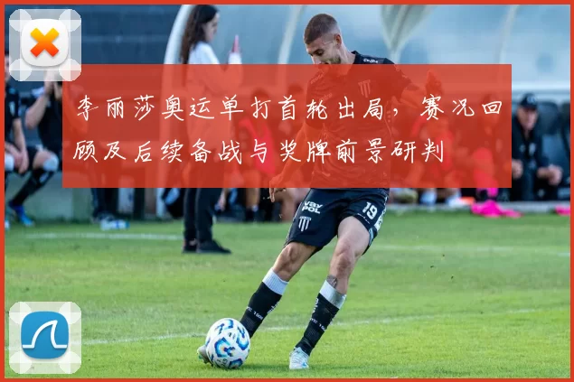 李丽莎奥运单打首轮出局，赛况回顾及后续备战与奖牌前景研判