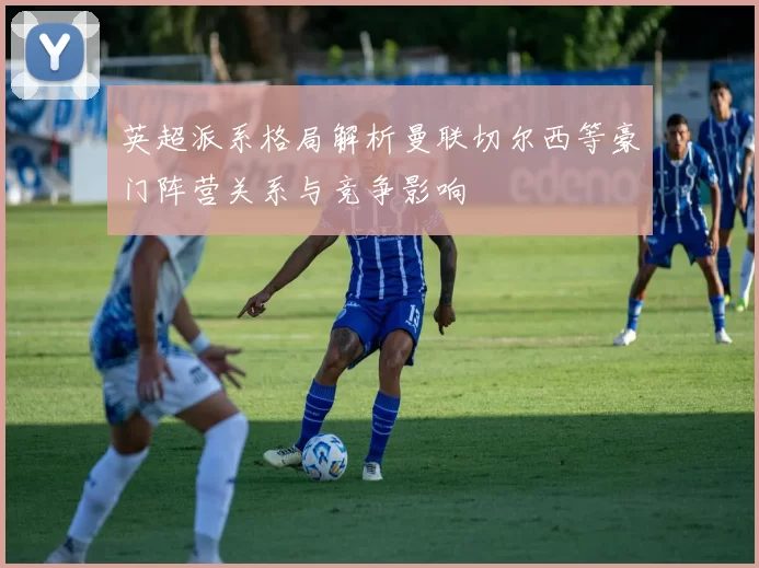 英超派系格局解析曼联切尔西等豪门阵营关系与竞争影响