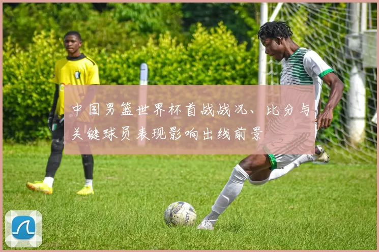 中国男篮世界杯首战战况、比分与关键球员表现影响出线前景