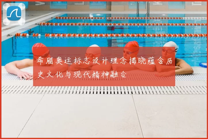 希腊奥运标志设计理念揭晓蕴含历史文化与现代精神融合