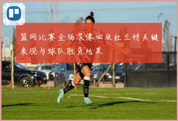 篮网比赛全场录像回放杜兰特关键表现与球队胜负结果